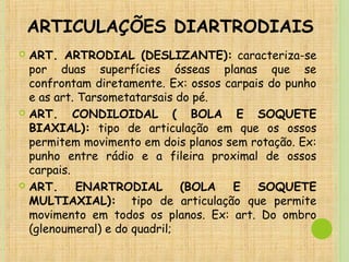 ARTICULAÇÕES DIARTRODIAIS
 ART. ARTRODIAL (DESLIZANTE): caracteriza-se
por duas superfícies ósseas planas que se
confrontam diretamente. Ex: ossos carpais do punho
e as art. Tarsometatarsais do pé.
 ART. CONDILOIDAL ( BOLA E SOQUETE
BIAXIAL): tipo de articulação em que os ossos
permitem movimento em dois planos sem rotação. Ex:
punho entre rádio e a fileira proximal de ossos
carpais.
 ART. ENARTRODIAL (BOLA E SOQUETE
MULTIAXIAL): tipo de articulação que permite
movimento em todos os planos. Ex: art. Do ombro
(glenoumeral) e do quadril;
 