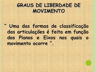 GRAUS DE LIBERDADE DEGRAUS DE LIBERDADE DE
MOVIMENTOMOVIMENTO
“ Uma das formas de classificação
das articulações é feita em função
dos Planos e Eixos nos quais o
movimento ocorre ”.
 