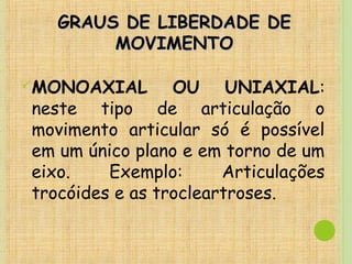 GRAUS DE LIBERDADE DEGRAUS DE LIBERDADE DE
MOVIMENTOMOVIMENTO
MONOAXIAL OU UNIAXIAL:
neste tipo de articulação o
movimento articular só é possível
em um único plano e em torno de um
eixo. Exemplo: Articulações
trocóides e as trocleartroses.
 