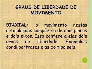 GRAUS DE LIBERDADE DEGRAUS DE LIBERDADE DE
MOVIMENTOMOVIMENTO
BIAXIAL: o movimento nestas
articulações compõe-se de dois planos
e dois eixos. Isso confere a elas dois
graus de liberdade. Exemplos:
condiloartroses e as do tipo sela.
 