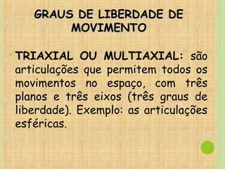 GRAUS DE LIBERDADE DEGRAUS DE LIBERDADE DE
MOVIMENTOMOVIMENTO
TRIAXIAL OU MULTIAXIAL: são
articulações que permitem todos os
movimentos no espaço, com três
planos e três eixos (três graus de
liberdade). Exemplo: as articulações
esféricas.
 