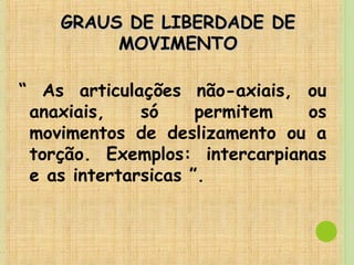 GRAUS DE LIBERDADE DEGRAUS DE LIBERDADE DE
MOVIMENTOMOVIMENTO
“ As articulações não-axiais, ou
anaxiais, só permitem os
movimentos de deslizamento ou a
torção. Exemplos: intercarpianas
e as intertarsicas ”.
 