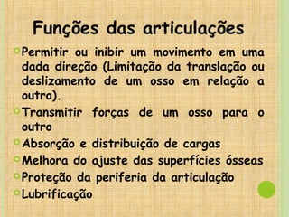 Funções das articulações
Permitir ou inibir um movimento em uma
dada direção (Limitação da translação ou
deslizamento de um osso em relação a
outro).
Transmitir forças de um osso para o
outro
Absorção e distribuição de cargas
Melhora do ajuste das superfícies ósseas
Proteção da periferia da articulação
Lubrificação
 