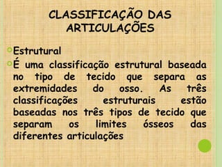 CLASSIFICAÇÃO DAS
ARTICULAÇÕES
Estrutural
É uma classificação estrutural baseada
no tipo de tecido que separa as
extremidades do osso. As três
classificações estruturais estão
baseadas nos três tipos de tecido que
separam os limites ósseos das
diferentes articulações
 