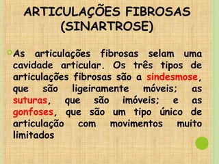 ARTICULAÇÕES FIBROSAS
(SINARTROSE)
As articulações fibrosas selam uma
cavidade articular. Os três tipos de
articulações fibrosas são a sindesmose,
que são ligeiramente móveis; as
suturas, que são imóveis; e as
gonfoses, que são um tipo único de
articulação com movimentos muito
limitados
 