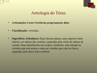 Artrologia do Tórax
• Articulações Costo-Vertebrais propriamente ditas
• Classificação: Artrodias
• Superfícies Articulares: Duas facetas planas, uma superior outra
inferior, na cabeça das costelas, separadas pela crista da cabeça da
costela. Duas hemifacetas nos corpos vertebrais, uma situada na
vértebra que está acima e outra na vértebra que está em baixo,
separadas pelo disco intervertebral.
 