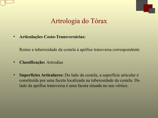 Artrologia do Tórax
• Articulações Costo-Transversárias:
Reúne a tuberosidade da costela à apófise transversa correspondente
• Classificação: Artrodias
• Superfícies Articulares: Do lado da costela, a superfície articular é
constituída por uma faceta localizada na tuberosidade da costela. Do
lado da apófise transversa é uma faceta situada no seu vértice.
 