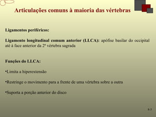 8-5
Articulações comuns à maioria das vértebras
Ligamentos periféricos:
Ligamento longitudinal comum anterior (LLCA): apófise basilar do occipital
até à face anterior da 2ª vértebra sagrada
Funções do LLCA:
•Limita a hiperextensão
•Restringe o movimento para a frente de uma vértebra sobre a outra
•Suporta a porção anterior do disco
 