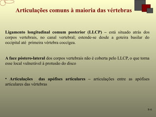 8-6
Articulações comuns à maioria das vértebras
Ligamento longitudinal comum posterior (LLCP) – está situado atrás dos
corpos vertebrais, no canal vertebral; estende-se desde a goteira basilar do
occipital até primeira vértebra coccígea.
A face póstero-lateral dos corpos vertebrais não é coberta pelo LLCP, o que torna
esse local vulnerável à protusão do disco
• Articulações das apófises articulares – articulações entre as apófises
articulares das vértebras
 