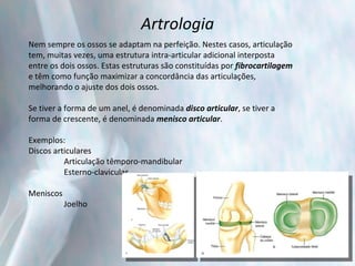 Artrologia Nem sempre os ossos se adaptam na perfeição. Nestes casos, articulação tem, muitas vezes, uma estrutura intra-articular adicional interposta entre os dois ossos. Estas estruturas são constituídas por  fibrocartilagem  e têm como função maximizar a concordância das articulações, melhorando o ajuste dos dois ossos. Se tiver a forma de um anel, é denominada  disco articular , se tiver a forma de crescente, é denominada  menisco articular . Exemplos: Discos articulares Articulação têmporo-mandibular Esterno-clavicular Meniscos Joelho 