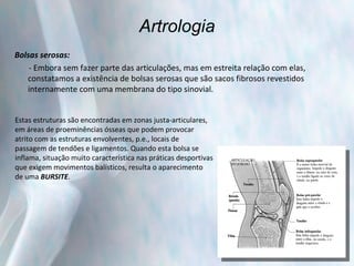 Artrologia Bolsas serosas: - Embora sem fazer parte das articulações, mas em estreita relação com elas, constatamos a existência de bolsas serosas que são sacos fibrosos revestidos internamente com uma membrana do tipo sinovial.  Estas estruturas são encontradas em zonas justa-articulares,  em áreas de proeminências ósseas que podem provocar  atrito com as estruturas envolventes, p.e., locais de  passagem de tendões e ligamentos. Quando esta bolsa se  inflama, situação muito característica nas práticas desportivas que exigem movimentos balísticos, resulta o aparecimento  de uma  BURSITE . 