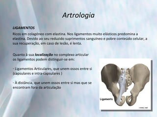Artrologia LIGAMENTOS Ricos em colagéneo com elastina. Nos ligamentos muito elásticos predomina a  elastina. Devido ao seu reduzido suprimentos sanguíneo e pobre conteúdo celular, a  sua recuperação, em caso de lesão, é lenta. Quanto à sua  localização  no complexo articular  os ligamentos podem distinguir-se em:    Ligamentos Articulares, que unem ossos entre si  (capsulares e intra-capsulares )   À distância, que unem ossos entre si mas que se  encontram fora da articulação 
