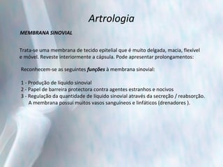 Artrologia MEMBRANA SINOVIAL Trata-se uma membrana de tecido epitelial que é muito delgada, macia, flexível  e móvel. Reveste interiormente a cápsula. Pode apresentar prolongamentos: Reconhecem-se as seguintes  funções  à membrana sinovial: 1 - Produção de líquido sinovial 2 - Papel de barreira protectora contra agentes estranhos e nocivos 3 - Regulação da quantidade de líquido sinovial através da secreção / reabsorção.  A membrana possui muitos vasos sanguíneos e linfáticos (drenadores ). 