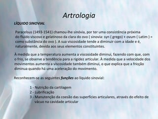 Artrologia LÍQUIDO SINOVIAL Paracelsus (1493-1541) chamou-lhe sinóvia, por ter uma consistência próxima  do fluído viscoso e gelatinoso da clara do ovo ( sinovia: syn ( grego) + ovum ( Latim ) =  como substância do ovo ). A sua viscosidade tende a diminuir com a idade e é,  naturalmente, devida aos seus elementos constituintes. À medida que a temperatura aumenta a viscosidade diminui, fazendo com que, com  o frio, se observe a tendência para a rigidez articular. À medida que a velocidade dos  movimentos aumenta a viscosidade também diminui, o que explica que a fricção  diminua quando há uma aceleração do movimento. Reconhecem-se as seguintes  funções  ao líquido sinovial: 1 - Nutrição da cartilagem 2 - Lubrificação 3 - Manutenção da coesão das superfícies articulares, através do efeito de  vácuo na cavidade articular 