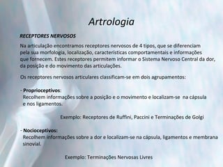 Artrologia RECEPTORES NERVOSOS Na articulação encontramos receptores nervosos de 4 tipos, que se diferenciam  pela sua morfologia, localização, características comportamentais e informações  que fornecem. Estes receptores permitem informar o Sistema Nervoso Central da dor,  da posição e do movimento das articulações. Os receptores nervosos articulares classificam-se em dois agrupamentos:   Proprioceptivos :  Recolhem informações sobre a posição e o movimento e localizam-se  na cápsula  e nos ligamentos.     Exemplo: Receptores de Ruffini, Paccini e Terminações de Golgi   Nocioceptivos:   Recolhem informações sobre a dor e localizam-se na cápsula, ligamentos e membrana  sinovial.   Exemplo: Terminações Nervosas Livres 
