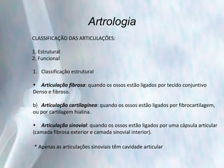 Artrologia CLASSIFICAÇÃO DAS ARTICULAÇÕES: 1. Estrutural 2. Funcional Classificação estrutural Articulação fibrosa : quando os ossos estão ligados por tecido conjuntivo  Denso e fibroso. b)  Articulação cartilagínea : quando os ossos estão ligados por fibrocartilagem, ou por cartilagem hialina. Articulação sinovial : quando os ossos estão ligados por uma cápsula articular (camada fibrosa exterior e camada sinovial interior). * Apenas as articulações sinoviais têm cavidade articular 