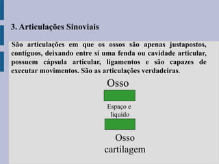 São articulações em que os ossos são apenas justapostos,
contíguos, deixando entre si uma fenda ou cavidade articular,
possuem cápsula articular, ligamentos e são capazes de
executar movimentos. São as articulações verdadeiras.
3. Articulações Sinoviais
Espaço e
liquido
Osso
cartilagem
Osso
 