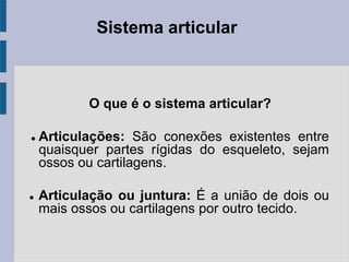 Sistema articular
O que é o sistema articular?
 Articulações: São conexões existentes entre
quaisquer partes rígidas do esqueleto, sejam
ossos ou cartilagens.
 Articulação ou juntura: É a união de dois ou
mais ossos ou cartilagens por outro tecido.
 
