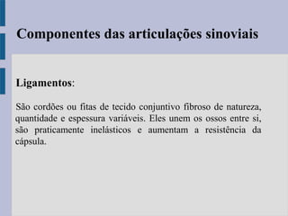 Ligamentos:
São cordões ou fitas de tecido conjuntivo fibroso de natureza,
quantidade e espessura variáveis. Eles unem os ossos entre si,
são praticamente inelásticos e aumentam a resistência da
cápsula.
Componentes das articulações sinoviais
 