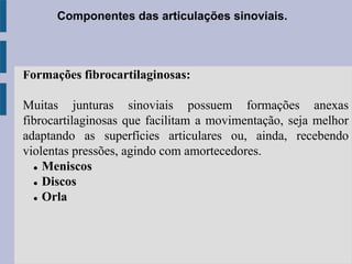 Componentes das articulações sinoviais.
Formações fibrocartilaginosas:
Muitas junturas sinoviais possuem formações anexas
fibrocartilaginosas que facilitam a movimentação, seja melhor
adaptando as superfícies articulares ou, ainda, recebendo
violentas pressões, agindo com amortecedores.
 Meniscos
 Discos
 Orla
 