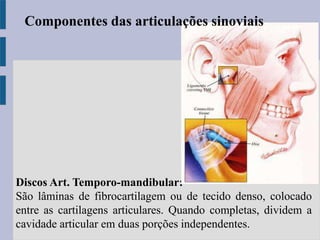 Discos Art. Temporo-mandibular:
São lâminas de fibrocartilagem ou de tecido denso, colocado
entre as cartilagens articulares. Quando completas, dividem a
cavidade articular em duas porções independentes.
Componentes das articulações sinoviais
 