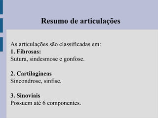 Resumo de articulações
As articulações são classificadas em:
1. Fibrosas:
Sutura, sindesmose e gonfose.
2. Cartilagineas
Sincondrose, sinfise.
3. Sinoviais
Possuem até 6 componentes.
 