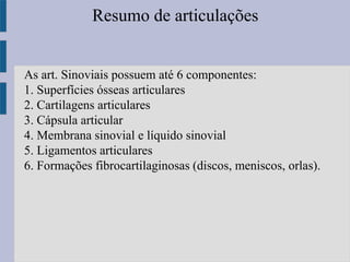 Resumo de articulações
As art. Sinoviais possuem até 6 componentes:
1. Superfícies ósseas articulares
2. Cartilagens articulares
3. Cápsula articular
4. Membrana sinovial e líquido sinovial
5. Ligamentos articulares
6. Formações fibrocartilaginosas (discos, meniscos, orlas).
 