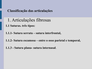 1.1 Suturas. três tipos:
1.1.1- Sutura serrata – sutura interfrontal,
1.1.2- Sutura escamosa – entre o osso parietal e temporal,
1.1.3 - Sutura plana- sutura internasal.
Classificação das articulações
1. Articulações fibrosas
 