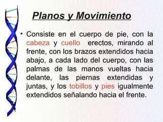 Planos y Movimiento
• Consiste en el cuerpo de pie, con la
  cabeza y cuello erectos, mirando al
  frente, con los brazos extendidos hacia
  abajo, a cada lado del cuerpo, con las
  palmas de las manos vueltas hacia
  delante, las piernas extendidas y
  juntas, y los tobillos y pies igualmente
  extendidos señalando hacia el frente.
 