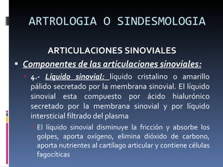 ARTROLOGIA O SINDESMOLOGIA ARTICULACIONES SINOVIALES Componentes de las articulaciones sinoviales: 4.-  Líquido sinovial:  líquido cristalino o amarillo pálido secretado por la membrana sinovial. El líquido sinovial esta compuesto por ácido hialurónico secretado por la membrana sinovial y por líquido intersticial filtrado del plasma El líquido sinovial disminuye la fricción y absorbe los golpes, aporta oxígeno, elimina dióxido de carbono, aporta nutrientes al cartílago articular y contiene células fagocíticas 