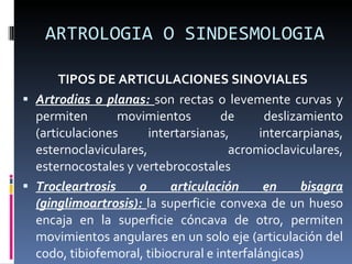 ARTROLOGIA O SINDESMOLOGIA TIPOS DE ARTICULACIONES SINOVIALES Artrodias o planas:  son rectas o levemente curvas y permiten movimientos de deslizamiento (articulaciones intertarsianas, intercarpianas, esternoclaviculares, acromioclaviculares, esternocostales y vertebrocostales  Trocleartrosis o articulación en bisagra (ginglimoartrosis):  la superficie convexa de un hueso encaja en la superficie cóncava de otro, permiten movimientos angulares en un solo eje (articulación del codo, tibiofemoral, tibiocrural e interfalángicas) 