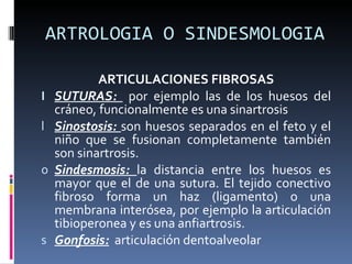 ARTROLOGIA O SINDESMOLOGIA ARTICULACIONES FIBROSAS SUTURAS:  por ejemplo las de los huesos del cráneo, funcionalmente es una sinartrosis Sinostosis:  son huesos separados en el feto y el niño que se fusionan completamente también son sinartrosis. Sindesmosis:  la distancia entre los huesos es mayor que el de una sutura. El tejido conectivo fibroso forma un haz (ligamento) o una membrana interósea, por ejemplo la articulación tibioperonea y es una anfiartrosis. Gonfosis:   articulación dentoalveolar 