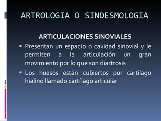 ARTROLOGIA O SINDESMOLOGIA ARTICULACIONES SINOVIALES Presentan un espacio o cavidad sinovial y le permiten a la articulación un gran movimiento por lo que son diartrosis Los huesos están cubiertos por cartílago hialino llamado cartílago articular 