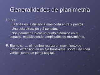 GGeenneerraalliiddaaddeess ddee ppllaanniimmeettrrííaa 
LLíínneeaass 
LLaa llíínneeaa eess llaa ddiissttaanncciiaa mmááss ccoorrttaa eennttrree 22 ppuunnttooss 
UUnnaa ssoollaa ddiirreecccciióónn yy 22 sseennttiiddooss.. 
NNooss ppeerrmmiitteenn UUbbiiccaarr uunn ppuunnttoo ddiinnáámmiiccoo eenn eell 
eessppaacciioo,, eessttaabblleecciieennddoo aammpplliittuuddeess ddee mmoovviimmiieennttoo.. 
PP.. EEjjeemmpplloo.. …… eell hhoommbbrroo rreeaalliizzaa uunn mmoovvmmiieennttoo ddee 
fflleexxiióónn eexxtteennssiioonn eenn uunn eejjee ttrraannssvveerrssaall ssoobbrree uunnaa lliinneeaa 
vveerrttiiccaall ssoobbrree uunn ppllaannoo ssaaggiittaall.. 
 