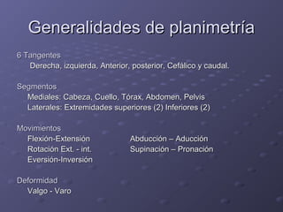GGeenneerraalliiddaaddeess ddee ppllaanniimmeettrrííaa 
6 TTaannggeenntteess 
DDeerreecchhaa,, iizzqquuiieerrddaa,, AAnntteerriioorr,, ppoosstteerriioorr,, CCeeffáálliiccoo yy ccaauuddaall.. 
SSeeggmmeennttooss 
MMeeddiiaalleess:: CCaabbeezzaa,, CCuueelllloo,, TTóórraaxx,, AAbbddoommeenn,, PPeellvviiss 
LLaatteerraalleess:: EExxttrreemmiiddaaddeess ssuuppeerriioorreess ((22)) IInnffeerriioorreess ((22)) 
MMoovviimmiieennttooss 
FFlleexxiióónn--EExxtteennssiióónn AAbbdduucccciióónn –– AAdduucccciióónn 
RRoottaacciióónn EExxtt.. -- iinntt.. SSuuppiinnaacciióónn –– PPrroonnaacciióónn 
EEvveerrssiióónn--IInnvveerrssiióónn 
DDeeffoorrmmiiddaadd 
VVaallggoo -- VVaarroo 
 