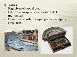 c) Teatres 
- Segueixen el model grec 
- Edificats (no aprofiten el vessant de la 
muntanya) 
- Passadissos posteriors que permeten ràpida 
circulació. 
 