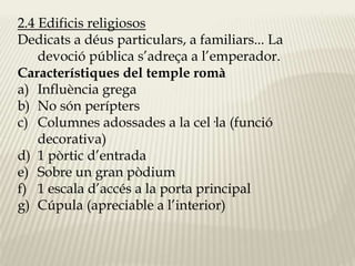 2.4 Edificis religiosos 
Dedicats a déus particulars, a familiars... La 
devoció pública s’adreça a l’emperador. 
Característiques del temple romà 
a) Influència grega 
b) No són perípters 
c) Columnes adossades a la cel·la (funció 
decorativa) 
d) 1 pòrtic d’entrada 
e) Sobre un gran pòdium 
f) 1 escala d’accés a la porta principal 
g) Cúpula (apreciable a l’interior) 
 