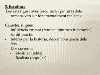 3. Escultura 
Les arts figuratives (escultura i pintura) dels 
romans van ser fonamentalment realistes. 
Característiques: 
- Influència etrusca (retrats i pintures funeràries) 
- Sentit pràctic 
- Interès per la història, deixar constància dels 
fets. 
- Dos corrents: 
- Idealitzat (elits) 
- Realista (popular) 
 