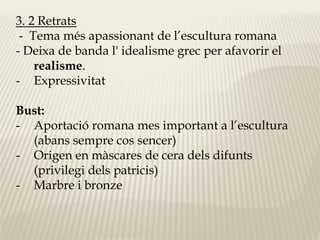 3. 2 Retrats 
- Tema més apassionant de l’escultura romana 
- Deixa de banda l' idealisme grec per afavorir el 
realisme. 
- Expressivitat 
Bust: 
- Aportació romana mes important a l’escultura 
(abans sempre cos sencer) 
- Origen en màscares de cera dels difunts 
(privilegi dels patricis) 
- Marbre i bronze 
 