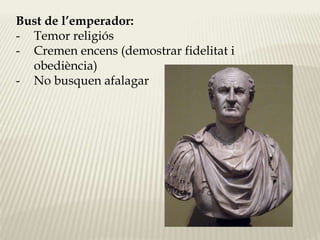 Bust de l’emperador: 
- Temor religiós 
- Cremen encens (demostrar fidelitat i 
obediència) 
- No busquen afalagar 
 