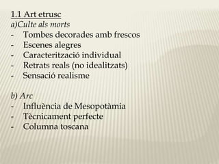 1.1 Art etrusc 
a)Culte als morts 
- Tombes decorades amb frescos 
- Escenes alegres 
- Caracterització individual 
- Retrats reals (no idealitzats) 
- Sensació realisme 
b) Arc 
- Influència de Mesopotàmia 
- Tècnicament perfecte 
- Columna toscana 
 