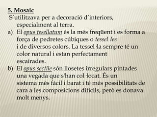 5. Mosaic 
S’utilitzava per a decoració d’interiors, 
especialment al terra. 
a) El opus tesellatum és la més freqüent i es forma a 
força de pedretes cúbiques o tessel·les 
i de diversos colors. La tessel·la sempre té un 
color natural i estan perfectament 
escairades. 
b) El opus sectile són llosetes irregulars pintades 
una vegada que s'han col·locat. És un 
sistema més fàcil i barat i té més possibilitats de 
cara a les composicions difícils, però es donava 
molt menys. 
 