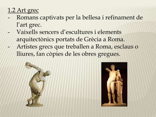 1.2 Art grec 
- Romans captivats per la bellesa i refinament de 
l’art grec. 
- Vaixells sencers d’escultures i elements 
arquitectònics portats de Grècia a Roma. 
- Artistes grecs que treballen a Roma, esclaus o 
lliures, fan còpies de les obres gregues. 
 