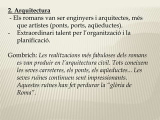 2. Arquitectura 
- Els romans van ser enginyers i arquitectes, més 
que artistes (ponts, ports, aqüeductes). 
- Extraordinari talent per l’organització i la 
planificació. 
Gombrich: Les realitzacions més fabuloses dels romans 
es van produir en l’arquitectura civil. Tots coneixem 
les seves carreteres, els ponts, els aqüeductes... Les 
seves ruïnes continuen sent impressionants. 
Aquestes ruïnes han fet perdurar la “glòria de 
Roma”. 
 