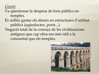 Ciceró: 
Va qüestionar la despesa de fons públics en 
temples. 
És millor gastar els diners en estructures d’utilitat 
pública (aqüeductes, ports...). 
Negació total de la creença de les civilitzacions 
antigues que cap obra era més útil a la 
comunitat que els temples. 
 