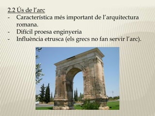 2.2 Ús de l’arc 
- Característica més important de l’arquitectura 
romana. 
- Difícil proesa enginyeria 
- Influència etrusca (els grecs no fan servir l’arc). 
 