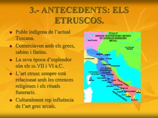 3.- ANTECEDENTS: ELS
ETRUSCOS.
 Poble indígena de l’actual
Toscana.
 Comerciaven amb els grecs,
sabins i llatins.
 La seva època d’esplendor
són els ss.VII i VI a.C.
 L’art etrusc sempre està
relacionat amb les creences
religioses i els rituals
funeraris.
 Culturalment rep influència
de l’art grec arcaic.
 