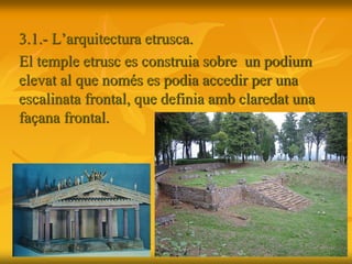 3.1.- L’arquitectura etrusca.
El temple etrusc es construia sobre un podium
elevat al que només es podia accedir per una
escalinata frontal, que definia amb claredat una
façana frontal.
 