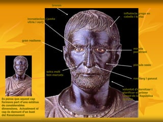bronze
incrustacions (pasta
vítria i vori)
influència grega en
cabells i barba
mirada
penetrant
nas llarg i ganxut
solcs molt
ben marcats
gran realisme
pòmuls ossis
Es pensa que aquest cap
formava part d’una estàtua
de considerables
dimensions. Actualment el
cap és damunt d’un bust
del Renaixement
voluntat d’eternitzar i
glorificar el primer
cònsol de la República
romana
 