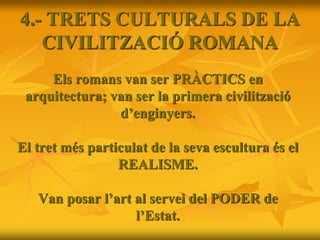 Els romans van ser PRÀCTICS en
arquitectura; van ser la primera civilització
d’enginyers.
El tret més particulat de la seva escultura és el
REALISME.
Van posar l’art al servei del PODER de
l’Estat.
4.- TRETS CULTURALS DE LA
CIVILITZACIÓ ROMANA
 
